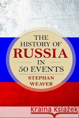 The History of Russia in 50 Events: (Russian History - Napoleon In Russia - The Crimean War - Russia In World War - The Cold War) Stephan Weaver 9781519395566