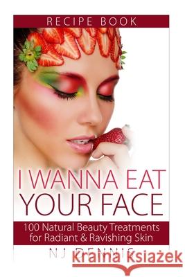 I Wanna Eat Your Face: 100 Natural Beauty Treatments for Radiant & Ravishing Skin N J Dennis 9781519395634 Createspace Independent Publishing Platform