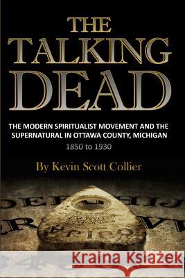 The Talking Dead: The Modern Spiritualist Movement and the Supernatural in Ottawa County, Michigan, 1850 to 1930 Kevin Scott Collier 9781519399809 Createspace