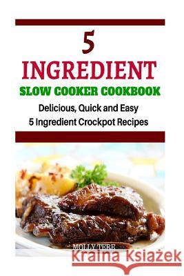 5 Ingredient Slow Cooker Cookbook: Delicious, Quick and Easy 5- Ingredient Crockpot Recipes Molly Tere 9781519430991 Createspace