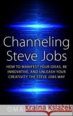 Channeling Steve Jobs: How To Manifest Your Ideas, Be Innovative, And Unleash Your Creativity The Steve Jobs Way Johnson, Omar 9781519456885 Createspace
