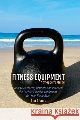 Fitness Equipment - A Shopper's Guide: How to Research, Evaluate and Purchase the Perfect Exercise Equipment for Your Home Gym Tim Adams 9781519458629 Createspace Independent Publishing Platform