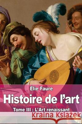 Histoire de l'art: Tome III: L'Art renaissant Faure, Elie 9781519474810 Createspace Independent Publishing Platform