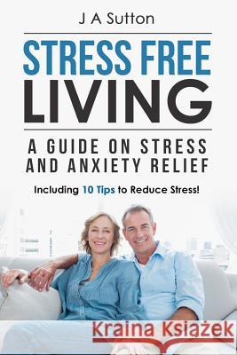 Stress Free Living: A Guide on Stress and Anxiety Relief. Including 10 Tips to Reduce Stress J. a. Sutton 9781519476104 Createspace