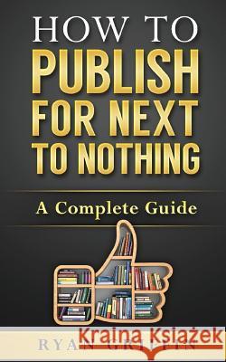 How to Publish for Next to Nothing: A Complete Guide Ryan Griffin 9781519482587 Createspace Independent Publishing Platform
