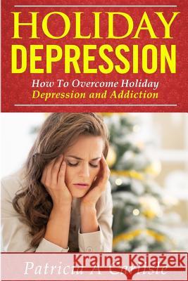 Holiday Depression: How to Overcome Depression and Addiction Patricia a. Carlisle 9781519483447 Createspace