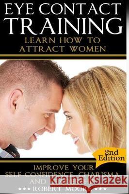 Eye Contact Training: Learn How To Attract Women + Improve Your Self Confidence, Charisma, & Leadership Moore, Robert 9781519488152 Createspace Independent Publishing Platform