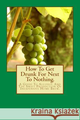 How To Get Drunk For Next To Nothing.: A Guide To Alcohol And The Swift Production Of Inexpensive Home Brew. Browne, James J. 9781519488855 Createspace Independent Publishing Platform