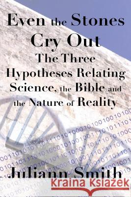 Even the Stones Cry Out: The Three Hypotheses Relating Science, the Bible and the Nature of Reality Juliann Smith 9781519494214 Createspace Independent Publishing Platform