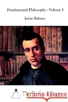 Fundamental Philosophy - Volume I Jaime Balmes The Perfect Library 9781519508447