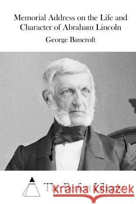 Memorial Address on the Life and Character of Abraham Lincoln George Bancroft The Perfect Library 9781519509017 Createspace