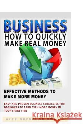 Business: How to Quickly Make Real Money - Effective Methods to Make More Money: Easy and Proven Business Strategies for Beginne Alex Nkenchor Uwajeh 9781519514851