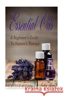 Essential Oils: A Beginners Guide to Nature's Therapy Andrea Gray 9781519515971 Createspace