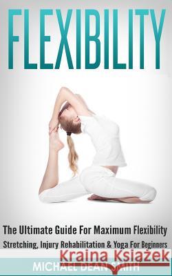 Flexibility: The Ultimate Guide For Maximum Flexibility - Stretching, Injury Rehabilitation & Yoga For Beginners Smith, Michael Dean 9781519573087