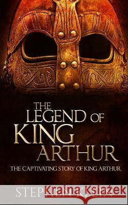 The Legend of King Arthur: The Captivating Story of King Arthur Stephen Klein 9781519582904