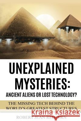 Unexplained Mysteries: Ancient Aliens Or Lost Technology?: The Missing Tech Behind The World's Greatest Structures Redfern, Robert Jean 9781519590619 Createspace Independent Publishing Platform