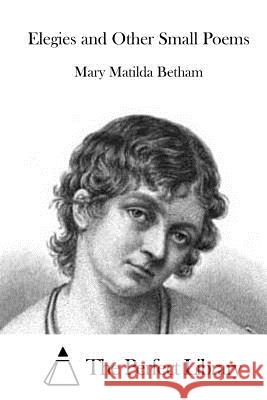 Elegies and Other Small Poems Mary Matilda Betham The Perfect Library 9781519600219 Createspace Independent Publishing Platform