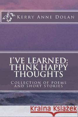 I've Learned; Think Happy Thoughts: Collection of poems and short stories Dolan, Kerry Anne 9781519609601