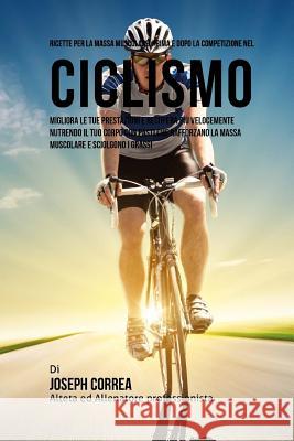 Ricette Per La Massa Muscolare, Prima E Dopo La Competizione Nel Ciclismo: Migliora Le Tue Prestazioni E Recupera Piu Velocemente Nutrendo Il Tuo Corp Correa (Nutrizionista Sportivo Certifica 9781519617514 Createspace Independent Publishing Platform
