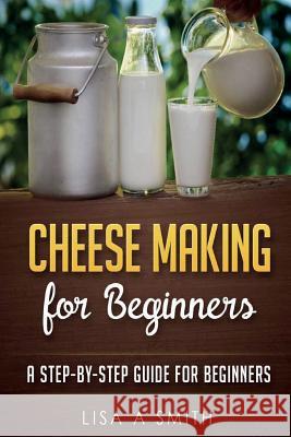 Cheese Making for Beginners: A Step-by-Step Guide for Beginners Smith, Lisa A. 9781519625649 Createspace Independent Publishing Platform