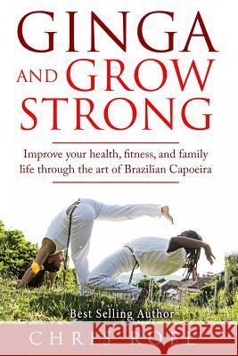 Ginga and Grow Strong: Improve Your Health, Fitness, and Family Life Through the Art of Brazilian Capoeira Chris Roel 9781519626769 Createspace Independent Publishing Platform