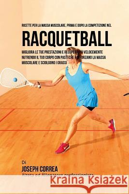 Ricette Per La Massa Muscolare, Prima E Dopo La Competizione Nel Racquetball: Migliora Le Tue Prestazioni E Recupera Piu Velocemente Nutrendo Il Tuo C Correa (Nutrizionista Sportivo Certifica 9781519628671 Createspace Independent Publishing Platform