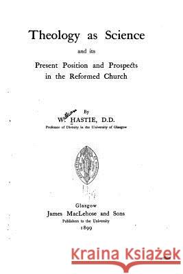 Theology as a Science and Its Present Position and Prospects in the Reformed Church W. Hastie 9781519665942