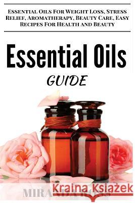 Essential Oils Guide: Essential Oils For Weight Loss, Stress Relief, Aromatherapy, Beauty Care, Easy Recipes For Health And Beauty Ross, Miranda 9781519687029 Createspace Independent Publishing Platform