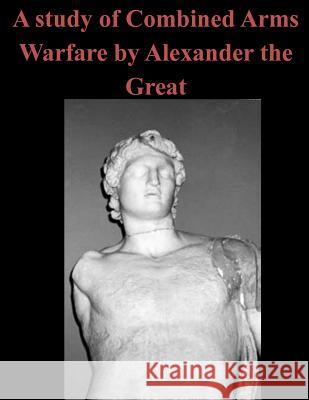 A Study of Combined Arms Warfare by Alexander the Great U. S. Army Command and General Staff Col Penny Hill Press 9781519704856 Createspace Independent Publishing Platform