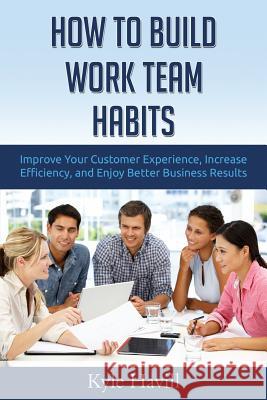 How to Build Work Team Habits: Improve Your Customer Experience, Increase Efficiency, and Enjoy Better Business Results Kyle Havill 9781519719362 Createspace Independent Publishing Platform