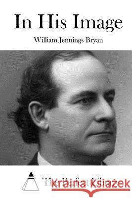 In His Image William Jennings Bryan The Perfect Library 9781519724113 Createspace Independent Publishing Platform