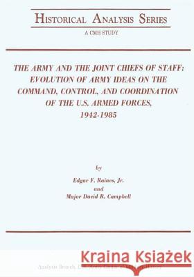 The Army and the Joint Chiefs of Staff: Evolution of Army Ideas on the Command, Control, and Coordination of the U.S. Armed Forces, 1942-1985 Jr. Edgar F. Raines Major David R. Campbell 9781519741738