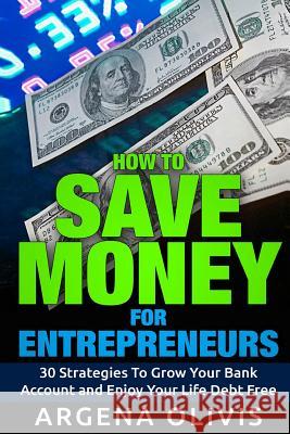 How To Save Money For Entrepreneurs: 30 Strategies To Grow Your Bank Account and Enjoy Life Debt Free Olivis, Argena 9781519768803 Createspace Independent Publishing Platform