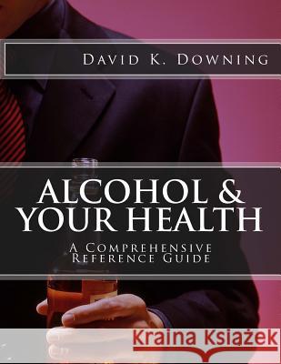Alcohol & Your Health: A Comprehensive Reference Guide David K. Downing 9781519770479 Createspace Independent Publishing Platform