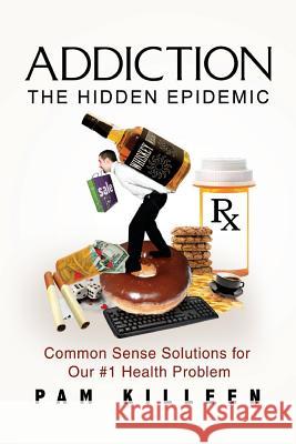 Addiction: The Hidden Epidemic: Common Sense Solutions for Our #1 Health Problem Pam Killeen 9781519793591 Createspace Independent Publishing Platform