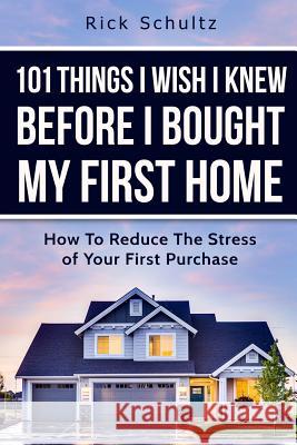 101 Things I Wish I Knew Before I Bought My First Home: How To Reduce The Stress Of Your First Purchase Rick Schultz 9781520109404 Independently Published