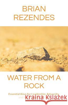 Water from a Rock: Essential Keys for Leadership, Adversity, and the Presence of God Brian Rezendes 9781520211114