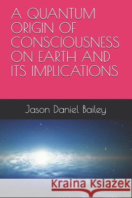 A Quantum Origin of Consciousness on Earth and Its Implications Jason Daniel Bailey 9781520230382