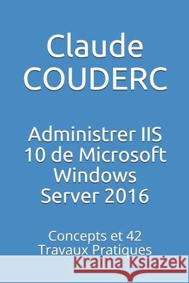 Administrer IIS 10 de Microsoft Windows Server 2016: Concepts et 42 Travaux Pratiques Couderc, Claude 9781520246727 Independently Published