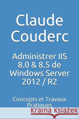 Administrer IIS 8.0 & 8.5 de Windows Server 2012 / R2: Concepts et Travaux Pratiques Couderc, Claude 9781520276991 Independently Published