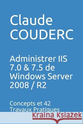Administrer IIS 7.0 & 7.5 de Windows Server 2008 / R2: Concepts et 42 Travaux Pratiques Claude Couderc 9781520277240 Independently Published
