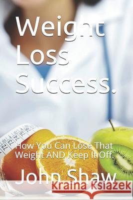 Weight Loss Success.: How You Can Lose That Weight AND Keep It Off. Shaw, John 9781520398914