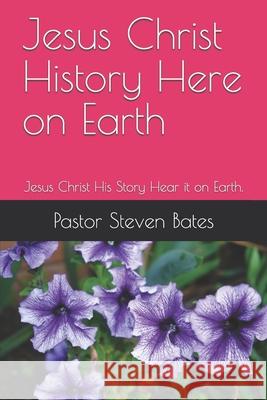 Jesus Christ History Here on Earth: Jesus Christ His Story Hear it on Earth. Pastor Steven Bates 9781520405407