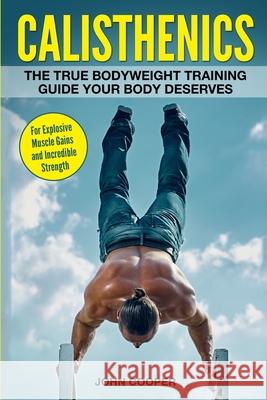 Calisthenics: The True Bodyweight Training Guide Your Body Deserves - For Explosive Muscle Gains and Incredible Strength John Cooper 9781520550114 Independently Published