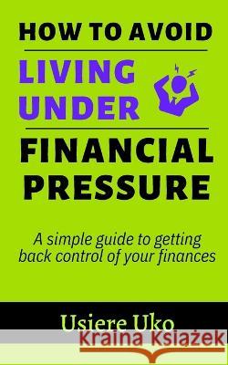 How to avoid living under financial pressure: a simple guide to getting back control of your finances Usiere Uko 9781520577067