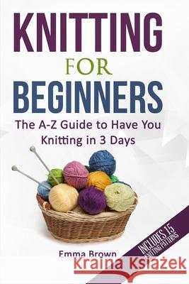 Knitting For Beginners: The A-Z Guide to Have You Knitting in 3 Days (Includes 15 Knitting Patterns) Brown, Emma 9781520655765