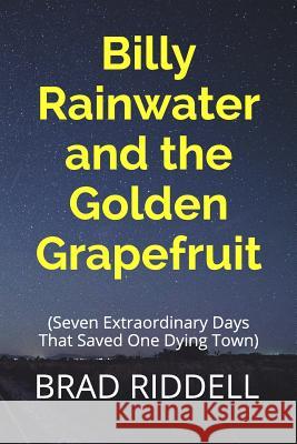 Billy Rainwater and the Golden Grapefruit: Seven Extraordinary Days That Saved One Dying Town Brad Riddell 9781520691480