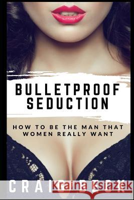 Bulletproof Seduction: How to Be the Man That Women Really Want Craig Beck 9781520703800 Independently Published