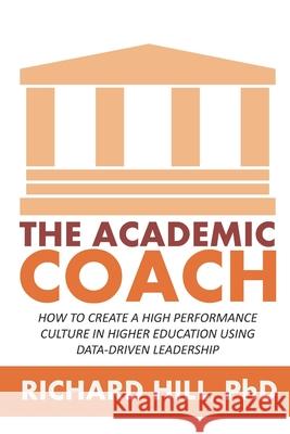 The Academic Coach: How To Create a High Performance Culture in Higher Education Using Data-Driven Leadership Richard Hill 9781520723129