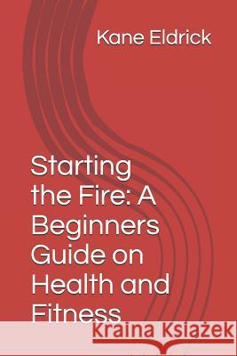 Starting the Fire: A Beginners Guide on Health and Fitness Kane Eldrick 9781520798752 Independently Published